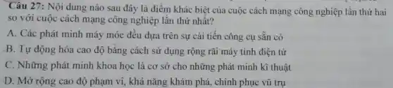 Câu 27: Nội dung nào sau đây là điểm khác biệt của cuộc cách mạng công nghiệp lần thứ hai
so với cuộc cách mạng công nghiệp lân thứ nhất?
A. Các phát minh máy móc đêu dựa trên sự cải tiến công cụ sǎn có
B. Tự động hóa cao độ bằng cách sử dụng rộng rãi máy tính điện tử
C. Những phát minh khoa học là cơ sở cho những phát minh kĩ thuật
D. Mở rộng cao độ phạm vi, khả nǎng khám phá , chinh phục vũ trụ