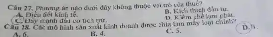 Câu 27.. Phượng án nào dưới đây không thuộc vai trò của thuế?
B. Kích thích đầu tư.
A. Điều tiết kinh tê.
C. Đẩy mạnh đầu cơ tích trữ.
D. Kiềm chê lạm phát
Câu 28. Các mô hình sản xuất kinh doanh được chia làm mây loại chính?
D.)3.
A. 6.
B. 4.
C. 5.