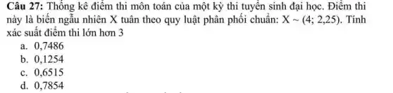 Câu 27: Thống kê điểm thi môn toán của một kỳ thi tuyến sinh đại học. Điểm thi
này là biến ngẫu nhiên X tuân theo quy luật phân phôi chuân: Xsim (4;2,25) . Tính
xác suất điểm thi lớn hơn 3
a. 0,7486
b. 0,1254
c. 0,6515
d. 0,7854