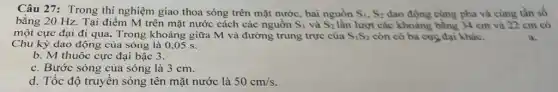 Câu 27: Trong thí nghiệm giao thoa sóng trên mặt nước, hai nguồn S_(1),S_(2) dao động cùng pha và cùng tần số
bằng 20 Hz. Tại điểm M trên mặt nước cách các nguồn S_(1) và S_(2) lần lượt các khoảng bằng 34 cm và 22 cm có
một cực đại đi qua. Trong khoảng giữa M và đường trung trực của S_(1)S_(2) còn có ba cực đại khác.
Chu kỳ dao động của sóng là 0 ,05 s.
a.
b. M thuộc cực đại bậc 3.
c. Bước sóng của sóng là 3 cm.
d. Tốc độ truyền sóng tên mặt nước là 50cm/s.