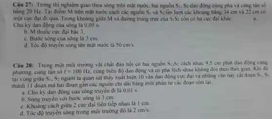 Câu 27 : Trong thí nghiệm giao thoa sóng trên mặt nước . hai nguôn S_(1),S_(2) dao động cùng pha và cùng tân sô
bằng 20 Hz. Tại điêm M trên mặt nước cách các nguôn S_(1) và S_(2) lần lượt các khoảng bằng 34 cm và 22 cm có
một cực đại đi qua . Trong khoảng giữa M và đường trung trực của S_(1)S_(2) còn có ba cực đại khác.
Chu kỳ dao động của sóng là 0.05 s.
b. M thuộc cực đại bậc 3.
c. Bước sóng của sóng là 3 cm.
d. Tốc độ truyên sóng tên mặt nước là 50cm/s
Câu 28 : Trong một môi trường vật chất đàn hồi có hai nguồn S_(1),S_(2) cách nhau 9,5 cm phát dao động cùng
phương , cùng tân số f=100Hz , cùng biên độ dao động và có pha lệch nhau không đôi theo thời gian . Khi đó
tại vùng giữa S_(1),S_(2) người ta quan sát thây xuât hiện 10 vân dao động cực đại và những vân này cǎt đoạn
S_(1),S_(2)
thành 11 đoạn mà hai đoạn gân các nguôn chi dài bǎng một phân tư các đoạn còn lại.
a. Chu kỳ dao động của sóng truyên đi là 0 ,01 s.
b. Sóng truyên với bước sóng là 3 cm.
C . Khoảng cách giữa 2 cực đại liên tiếp nhau là 1 cm.
d. Tốc đô truyên sóng trong môi trường đó là
2cm/s