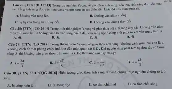 Câu 27: [TTN] [ĐH 2013] Trong thí nghiệm Young về giao thoa ánh sáng , nếu thay ánh sáng đơn sắc màu
lam bằng ánh sáng đơn sắc màu vàng và giữ nguyên các điều kiện khác thì trên màn quan sát
A. khoảng vân tǎng lên.
B. khoảng vân giảm xuống.
C. vị trị vân trung tâm thay đổi.
D. khoảng vân không thay đổi.
Câu 28: [TTN] [CĐ 2014] Trong một thí nghiệm Young về giao thoa với ánh sáng đơn sắc, khoảng vân giao
thoa trên màn là i. Khoảng cách từ vân sáng bậc 2 đến vân sáng bậc 6 cùng một phía so với vân trung tâm là
A. 61.
B. 3i.
C. 5i.
D. 4i.
Câu 29: [TTN][CĐ 2014] Trong thí nghiệm Young về giao thoa ánh sáng, khoảng cách giữa hai khe là a,
khoảng cách từ mặt phẳng chứa hai khe đến màn quan sát là D . Khi nguôn sáng phát bức xạ đơn sắc có bước
sóng lambda  thì khoảng vân giao thoa trên màn là i. Hệ thức nào sau đây đúng?
A. i=(lambda a)/(D)
B. i=(aD)/(lambda )
lambda =(i)/(aD)
D. lambda =(ai)/(D)
Câu 30: [TTN][THPTQG 2016]Hiện tượng giao thoa ánh sáng là bằng chứng thực nghiệm chứng tỏ ánh
sáng
A. là sóng siêu âm
B. là sóng dọc
C. có tính chất hạt
D. có tính chất sóng