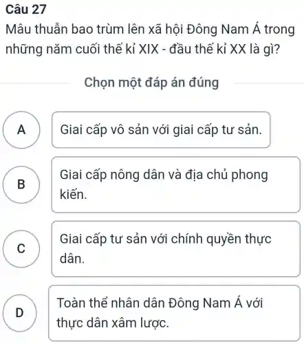 Câu 27
Mâu thuẫn bao trùm lên xã hội Đ ông Nam Á trong
những nǎm cuối thế kỉ XIX - đầu thế kỉ XX là gì?
Chọn một đáp án đúng
A ) Giai cấp vô sản với giai cấp tư sản.
B
Giai cấp nông dân và địa chủ phong
B
kiến.
C
Giai cấp tư sản với chính quyền thực
C
dân.
D )
Toàn thể nhân dân Đông Nam Á với