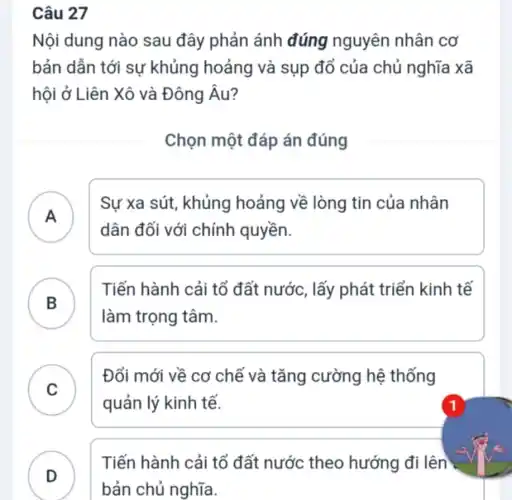 Câu 27
Nội dung nào sau đây phản ánh đúng nguyên nhân cơ
bản dẫn tới sự khủng hoảng và sụp đổ của chủ nghĩa xã
hội ở Liên Xô và Đông Âu?
Chọn một đáp án đúng
A )
Sự xa sút , khủng hoảng về lòng tin của nhân
dân đối với chính quyền.
B
Tiến hành cải tổ đất nước, lấy phát triển kinh tế
B
làm trọng tâm.
C )
Đổi mới về cơ chế và tǎng cường hệ thống
quản lý kinh tế.
Tiến hành cải tổ đất nước theo hướng đi lên