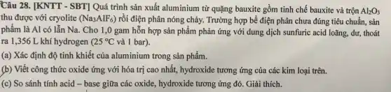 Câu 28. [KNTT - SBT] Quá trình sản xuất aluminium từ quặng bauxite gồm tinh chế bauxite và trộn
Al_(2)O_(3)
thu được với cryolite (Na_(3)AlF_(6)) rồi điện phân nóng chảy. Trường hợp bể điện phân chưa đúng tiêu chuẩn, sản
phẩm là Al có lẫn Na. Cho 1,0 gam hỗn hợp sản phẩm phản ứng với dung dịch sunfuric acid loãng, dư, thoát
ra 1,356 L khí hydrogen ( 25^circ C và 1 bar).
(a) Xác định độ tinh khiết của aluminium trong sản phẩm.
(b) Viết công thức oxide ứng với hóa trị cao nhất, hydroxide tương ứng của các kim loại trên.
(c) So sánh tính acid - base giữa các oxide, hydroxide tương ứng đó. Giải thích.