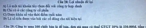 Câu 28: Lợi nhuận để lại
A) Là một tài khoản tùy chọn đối với công ty hợp danh
B) Chi có ở các công ty cổ phần
C) Duockhóa số vào thời điểm cuối nǎm
D) Là số tiền được vào bởi các cổ đồng cho tới hiện tại
Câu 29: Công ty mua 100 chiết bản là để bán, đơn giá mua cả thuế GTGT 10%