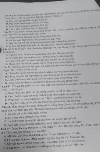 Câu 28. Mục tiêu hàng đầu của quân dân Việt Nam khi mở các cuộc tiến công quân Pháp trong Dong
- Xuân 1953-1954
và chiến dịch Diện Biên Phủ (1954) là gx?
A. Dura cuộc kháng chiến tiến lên thắng lợi.
B. Dạp tan ke hoạch quân sự Nava của Pháp
C. Buộc đôi phương phải phân tán binh lựC.
D. Tao ra điều kiện thuận lợi cho đàm phán.
Câu 29. Trong thời kì kháng chiến chống Pháp
(1945-1954)
mục tiêu cao nhất của Đảng và Chi
phù Việt Nam khi mở các chiến dịch là đều
A. cùng có và mờ rộng cân cứ địa kháng chiến Việt BắC.
B. phá âm mưu đánh nhanh, thẳng nhanh của giậc Pháp.
C. thay đồi tinh thể trên chiến trưởng để đưa cuộc kháng chiến tiến lên.
D. ép thực dân Pháp phải ngồi vào bàn đàm phán, kết thúc chiến tranh.
Câu 30. Nhân tố quyết định cho những thẳng lợi của cuộc kháng chiếng chống pháp xâm lược (1
1954)là gi?
A. Nắm bắt được thời cơ, vượt qua thách thức đưa đất nước tiến lên.
B. Coi trọng giáo dục và khoa học - kĩ thuật là quốc sách hàng đầu.
C. Đảng Cộng sản Việt Nam lãnh đạo phát huy nội lực và ngoại lựC.
D. Chính sách thu hút các nguồn vốn từ trong nước và của Việt kiều.
Câu 31. Nội dung nào sau đây phản ánh đúng tính chất dân chủ của cuộc kháng chiến chống th
Pháp (1945-1954) ở Việt Nam?
A. Chấm dứt sự bóc lột của giai cấp địa chủ ở các vùng cǎn cứ du kich.
B. Chống đế quốc kết hợp với từng bước đem lại quyền lợi cho nông dân.
C. Hoàn thành mục tiêu "người cày có ruộng" ngay trong kháng chiến
D. Từng bước xóa bỏ các giai cấp bóc lột trong suốt cuộc kháng chiến.
Câu 32. Kết quả lớn nhất của quân dân Việt Nam đạt được trong cuộc Tiến chiến lược Đôn
1953-1954lgrave (a) gi?
A. Buộc Pháp phải phân tán lực lượng ra nhiều nơi để đối phó với ta.
B. Làm cho kế hoạch tập trung binh lực của Pháp bị phá sản hoàn toàn.
C. Pháp phải tập trung toàn binh lực ở Điện Biên Phủ để đối phó với ta.
D. Tǎng thêm mâu thuẫn giữa tập trung và phân tán binh lực của Pháp.
Câu 33. Thực tiến qua hai cuộc kháng chiến chống Pháp
(1945-1954) và chống M9 (1954
nhân dân Việt Nam cho thấy, đấu tranh ngoại giao muốn có kết quả tốt cần phải
A. tạo nên thế và lực trên chiến trường.
B. coi trọng hậu phương kháng chiến.
C. tranh thủ được sự ủng hộ của các nước lớn và dư luận quốc tế.
D. thực hiện đồng thời hai chiến lược cách mạng ở hai miền đất nướC.
Câu 34. Trong khoảng thời gian từ đầu tháng
9-1945 đến cuối tháng 12-1946 nước
chủ Cộng hòa gặp trở ngại nào sau đây?
A. Mĩ biến Việt Nam thành tâm điểm của cục diện hai cực hai phe.
B. Chi có một số nước Đồng minh công khai ủng hộ Việt Nam độc lập.
C. Mĩ viện trợ cho Pháp trong cuộc chiến tranh xâm lược Đông Dương.
D. Chưa nước nào công nhận và đặt quan hệ ngoại giao với Việt Nam.