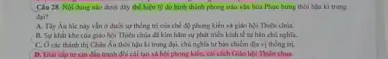 Cấu 28. Nội dung nào dưới đây thể hiện lý do hình thành phong trào vǎn hóa Phục hưng thời hậu kì trung
đại?
A. Tây Âu lúc này vẫn ở dưới sự thống trị của chế độ phong kiến và giáo hội Thiên chúa.
B. Sự khắt khe của giáo hội Thiên chúa đã kìm hãm sự phát triển kinh tế tư bản chủ nghĩa.
C. Ở các thành thị Châu Âu thời hậu kì trung đại , chủ nghĩa tư bản chiếm địa vị thống trị.
D. Giai cấp tư sản đấu tranh đòi cải tạo xã hội phong kiến, cải cách Giáo hội Thiên chúa.