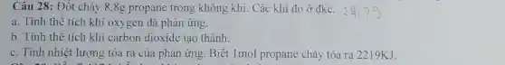 Câu 28: Đốt cháy 8,8g propane trong không khí. Các khí đo ở đkc.
a. Tính thê tích khí oxygen đã phản ứng.
b. Tính thể tích khí carbon dioxide tạo thành.
c. Tính nhiệt lượng tỏa ra của phản ứng. Biết 1mol propane cháy tỏa ra 2219KJ.