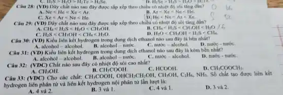 Câu 28 (VD)Dãy chất nào sau đây được sắp xếp theo chiều có nhiệt đó soi tǎng dân?
A. Nclt Hclt Xclt Ar
Arlt Xelt Nelt He.
C. Xclt Arlt Nclt Hc
D. Helt Nelt Arlt Xe
Câu 29:(VD)Dãy chất nào sau đây được sắp xếp theo chiều có nhiệt độ sôi tǎng dần?
CH_(4)lt H_(2)Slt H_(2)Olt CH_(3)OH
B CH_(4)lt H_(2)Slt CH_(3)OHlt H_(2)O
D H_(2)Olt CH_(3)OHlt H_(2)Slt CH_(4)
c H_(2)Slt CH_(3)OHlt CH_(4)lt H_(2)O
Câu 30 (VD)Kiểu liên kết hydrogen trong dung dịch ethanol nào sau đây là bền nhất?
D. nước -nướC.
A .alcohol alcohol. B .alcohol - nướC.
C. nước -alcohol.
Câu 31:(VD)Kiểu liên kết hydrogen trong dung dịch ethanol nào sau đây là kém bên nhất?
D. nước - nướC.
A .alcohol - alcohol.
B .alcohol - nướC.
C. nước -alcohol.
Câu 32:(VDC)) Chất nào sau đây có nhiệt độ sôi cao nhất?
C. HCOOH
D. CH_(3)COOCH_(3)
A. CH_(3)OH
B. CH_(3)COOH
Câu 33:(VDC)Cho các chất:
CH_(3)COOH,OHCH_(2)CH_(2)OH,CH_(3)OH,C_(2)H_(6),NH_(3). Số chất tạo được liên kết
hydrogen liên phân từ và liên kết hydrogen nội phân tử lần lượt là:
A. 4 và 2.
B. 3 và 1.
C. 4 và 1.
D. 3 và 2.