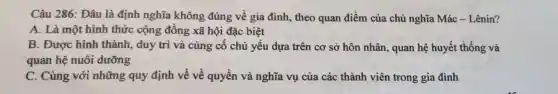 Câu 286: Đâu là định nghĩa không đúng về gia đình , theo quan điểm của chủ nghĩa Mác - Lênin?
A. Là một hình thức cộng đồng xã hội đặc biệt
B. Được hình thành, duy trì và củng cố chủ yếu dựa trên cơ sở hôn nhân, quan hệ huyết thống và
quan hệ nuôi dưỡng
C. Cùng với những quy định về về quyền và nghĩa vụ của các thành viên trong gia đình