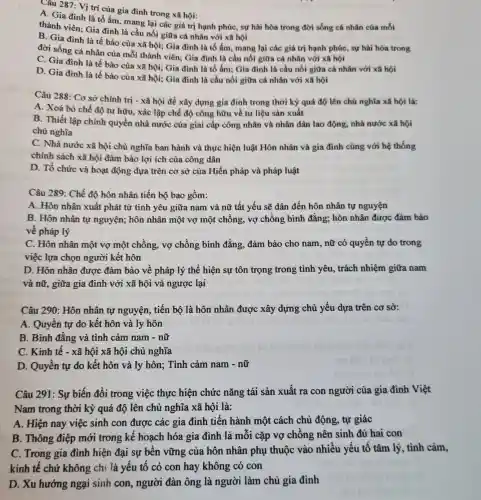 Câu 287: Vị trí của gia đình trong xã hội:
A. Gia đình là tổ ấm, mang lại các giá trị hạnh phúc, sự hài hòa trong đời sống cá nhân của mỗi
thành viên; Gia đình là cầu nối giữa cá nhân với xã hội
B. Gia đình là tế bào của xã hội;Gia đình là tổ ấm, mang lại các giá trị hạnh phúc sự hài hòa trong
đời sống cá nhân của mỗi thành viên:Gia đình là cầu nối giữa cá nhân với xã hội
C. Gia đình là tế bào cùa xã hội; Gia đình là tổ ấm; Gia đình là cầu nối giữa cá nhân với xã hội
D. Gia đình là tế bào cùa xã hội; Gia đình là cầu nối giữa cá nhân với xã hội
Câu 288: Cơ sở chính trị - xã hội đề xây dựng gia đình trong thời kỳ quá độ lên chủ nghĩa xã hội là:
A. Xoá bỏ chế độ tư hữu, xác lập chế độ công hữu về tư liệu sản xuất
B. Thiết lập chính quyền nhà nước của giai cấp công nhân và nhân dân lao động, nhà nước xã hội
chù nghĩa
C. Nhà nước xã hội chủ nghĩa ban hành và thực hiện luật Hôn nhân và gia đình cùng với hệ thống
chính sách xã hội đàm bảo lợi ích của công dân
D. Tổ chức và hoạt động dựa trên cơ sở của Hiến pháp và pháp luật
Câu 289: Chế độ hôn nhân tiến bộ bao gồm:
A. Hôn nhân xuất phát từ tình yêu giữa nam và nữ tất yếu sẽ dân đến hôn nhân tự nguyện
B. Hôn nhân tự nguyện; hôn nhân một vợ một chồng , vợ chồng bình đẳng; hôn nhân được đảm bảo
về pháp lý
C. Hôn nhân một vợ một chồng, vợ chồng bình đẳng đảm bảo cho nam , nữ có quyền tự do trong
việc lựa chọn người kết hôn
D. Hôn nhân được đảm bảo về pháp lý thể hiện sự tôn trọng trong tình yêu, trách nhiệm giữa nam
và nữ, giữa gia đình với xã hội và ngược lại
Câu 290: Hôn nhân tự nguyện,, tiến bộ là hôn nhân được xây dựng chủ yếu dựa trên cơ sở:
A. Quyền tự do kết hôn và ly hôn
B. Bình đẳng và tình cảm nam -nữ
C. Kinh tế - xã hội xã hội chủ nghĩa
D. Quyền tự do kết hôn và ly hôn; Tình cảm nam - nữ
Câu 291: Sự biến đổi trong việc thực hiện chức nǎng tái sản xuất ra con người của gia đình Việt
Nam trong thời kỳ quá độ lên chủ nghĩa xã hội là:
A. Hiện nay việc sinh con được các gia đình tiến hành một cách chủ động, tự giác
B. Thông điệp mới trong kế hoạch hóa gia đình là mỗi cặp vợ chồng nên sinh đủ hai con
C. Trong gia đình hiện đại sự bên vững của hôn nhân phụ thuộc vào nhiều yếu tố tâm lý, tình cảm,
kinh tế chứ không chi là yếu tố có con hay không có con
D. Xu hướng ngại sinh con, người đàn ông là người làm chủ gia đình