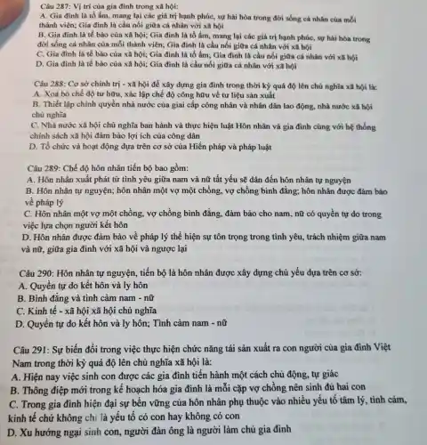 Câu 287: Vị trí của gia đình trong xã hội:
A. Gia đình là tổ ấm, mang lại các giá trị hạnh phúc , sự hài hòa trong đời sống cá nhân của mỗi
thành viên; Gia đình là cầu nối giữa cá nhân với xã hội
B. Gia đình là tế bào của xã hội; Gia đình là tổ ấm, mang lại các giá trị hạnh phúc, sự hài hòa trong
đời sống cá nhân của mỗi thành viên:Gia đình là cầu nối giữa cá nhân với xã hội
C. Gia đình là tế bào của xã hội;Gia đình là tổ ấm; Gia đình là cầu nối giữa cá nhân với xã hội
D. Gia đình là tế bào của xã hội; Gia đình là cầu nối giữa cá nhân với xã hội
Câu 288: Cơ sở chính trị - xã hội để xây dựng gia đình trong thời kỳ quá độ lên chủ nghĩa xã hội là:
A. Xoá bỏ chế độ tư hữu, xác lập chế độ công hữu về tư liệu sản xuất
B. Thiết lập chính quyền nhà nước của giai cấp công nhân và nhân dân lao động,nhà nước xã hội
chủ nghĩa
C. Nhà nước xã hội chủ nghĩa ban hành và thực hiện luật Hôn nhân và gia đình cùng với hệ thống
chính sách xã hội đảm bảo lợi ích của công dân
D. Tổ chức và hoạt động dựa trên cơ sở của Hiến pháp và pháp luật
Câu 289: Chế độ hôn nhân tiến bộ bao gồm:
A. Hôn nhân xuất phát từ tình yêu giữa nam và nữ tất yếu sẽ dân đến hôn nhân tự nguyện
B. Hôn nhân tự nguyện; hôn nhân một vợ một chồng , vợ chồng bình đẳng;hôn nhân được đảm bảo
về pháp lý
C. Hôn nhân một vợ một chồng, vợ chồng bình đẳng.đảm bảo cho nam , nữ có quyền tự do trong
việc lựa chọn người kết hôn
D. Hôn nhân được đảm bảo về pháp lý thể hiện sự tôn trọng trong tình yêu , trách nhiệm giữa nam
và nữ, giữa gia đình với xã hội và ngược lại
Câu 290: Hôn nhân tự nguyện, tiến bộ là hôn nhân được xây dựng chủ yếu dựa trên cơ sở:
A. Quyền tự do kết hôn và ly hôn
B. Bình đǎng và tình cảm nam - nữ
C. Kinh tê - xã hội xã hội chủ nghĩa
D. Quyền tự do kết hôn và ly hôn; Tình cảm nam - nữ
Câu 291: Sự biến đổi trong việc thực hiện chức nǎng tái sản xuất ra con người của gia đình Việt
Nam trong thời kỳ quá độ lên chủ nghĩa xã hội là:
A. Hiện nay việc sinh con được các gia đình tiến hành một cách chủ động tự giác
B. Thông điệp mới trong kế hoạch hóa gia đình là mỗi cặp vợ chông nên sinh đủ hai con
C. Trong gia đình hiện đại sự bên vững của hôn nhân phụ thuộc vào nhiều yếu tố tâm lý, tình cảm,
kinh tế chứ không chi là yếu tố có con hay không có con
D. Xu hướng ngại sinh con, người đàn ông là người làm chủ gia đình