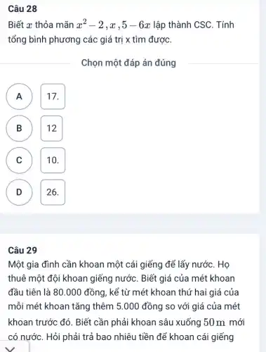 Câu 28
Biết x thỏa mãn x^2-2,x,5-6x lập thành CSC . Tính
tổng bình phương các giá trị x tìm được.
Chọn một đáp án đúng
A 17. A
( B ) B 12
A
C 10.
D 26. D
Câu 29
Một gia đình cần khoan một cái giếng để lấy nước . Họ
thuê một đội khoan giếng nước . Biết giá của mét khoan
đầu tiên là 80 .000 đồng, kể từ mét khoan thứ hai giá của
mỗi mét khoan tǎng thêm 5.000 đồng so với giá của mét
khoan trước đó . Biết cần phải khoan sâu xuống 150m mới
có nước. Hỏi phải trả bao nhiêu tiền để khoan cái giếng