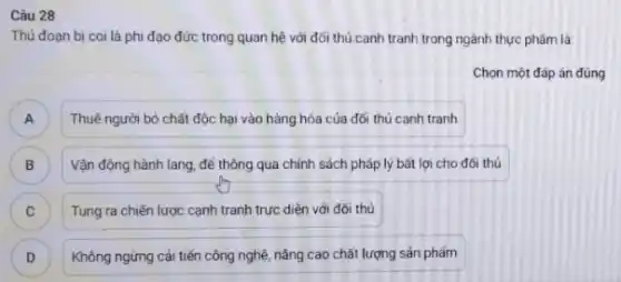 Câu 28
Thú đoạn bị coi là phi đạo đức trong quan hệ với đối thủ canh tranh trong ngành thực phẩm là
Chọn một đáp án đúng
A ) Thuê người bỏ chất độc hại vào hàng hóa của đối thủ canh tranh
B Vận động hành lang để thông qua chính sách pháp lý bất lợi cho đối thủ B
C ) Tung ra chiến lược cạnh tranh trực diện với đối thủ
D Không ngừng cải tiến công nghệ, nâng cao chất lượng sản phẩm D