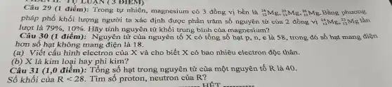 Câu 29 (1 điểm): Trong tự nhiên , magnesium có 3 đồng vị bền là
(}_{12)^24Mg,_(12)^25Mg,_(12)^26Mg
Bằng phương
pháp phổ khối lượng người ta xác định được phần trǎm số nguyên tử của 2 đồng vị (}_{12)^24Mg,_(12)^25Mg lần
lượt là 79% ,10%  . Hãy tính nguyên tử khối trung bình của magnesium?
Câu 30 (1 điểm): Nguyên tử của nguyên tố X có tổng số hạt p, n, e là 58 , trong đó số hạt mang điện
hơn số hạt không mang điện là 18.
(a)Viết cấu hình electron của X và cho biết X có bao nhiêu electron độc thân.
(b) X là kim loại hay phi kim?
Câu 31 (1,0 điểm ): Tổng số hạt trong nguyên tử của một nguyên tố R là 40.
Số khối của Rlt 28 . Tìm số proton , neutron của R?