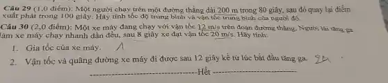 Câu 29 (1,0 điểm): Một người chạy trên một đường thẳng dài 200 m trong 80 giây, sau đó quay lại điểm
xuất phát trong 100 giây. Hãy tính tốc độ trung bình và vận tốc trung bình của người đó.
Câu 30 (2 ,0 điểm): Một xe máy đang chạy với vận tốc 12m/s trên đoạn đường thẳng . Người lái tǎng ga
làm xe máy chạy nhanh dần đều, sau 8 giây xe đạt vận tốc 20m/s Hãy tính:
1. Gia tốc của xe máy.
2.Vận tốc và quãng đường xe máy đi được sau 12 giây kể từ lúc bắt đầu tǎng ga.
__