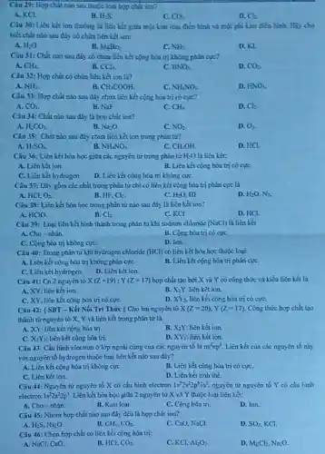 Câu 29: Hợp chất nào sau thuộc loại hợp chẳt ion?
A. KCl.
B. H_(2)S
C. CO_(2)
D. Cl.
Câu 30: Liên kết ion thướng là liên kết giữa một kim loại điển hình và một phi kim điển hinh. Hiy cho
biết chất nào sau đáy có chứa liên kết ion:
A. H_(2)O
B. MgBr_(2)
C. NH_(3)
D. KL
Câu 31: Chắt nào sau đáy có chứa liên kết cộng hóa trị không phân cực?
A. CH_(4).
B. CCl_(4).
HNO_(3)
D. CO_(2).
Câu 32: Hợp chất có chứa liên kết ion là?
A. NH_(3)
B CH_(3)COOH.
NH_(4)NO_(3)
D. HNO_(3).
Câu 33: Hợp chất nào sau đây chửa liên kết cộng hóa trị có cực?
A. CO_(2)
B. NaF.
C. CH_(4).
D. Cl_(2).
Câu 34: Chất nào sau đây là hợp chất ion?
A. H_(2)CO_(3)
B. Na_(2)O
C. NO_(2)
D. O_(3).
Câu 35: Chắt nào sau đây chứa liên kết ion trong phân tử?
A. H_(2)SO_(4)
B. NH_(4)NO_(3)
CH_(3)OH.
D. HCI.
Câu 36: Liên kết hóa học giữa các nguyên tử trong phân tử H_(2)O là liên kết:
A. Liên kết ion
B. Liên kết cộng hóa trị có cựC.
C. Liên kết hy drogen.
D. Liên kết cộng hóa trị không cựC.
Câu 37: Dãy gồm các chất trong phân tử chi có liên kết cộng hóa trị phân cực là
A. HCl. O_(2).
B. HF. Cl_(2).
C. H_(2)O. HF.
D. H_(2)O,N_(2).
Câu 38: Liên kết hóa học trong phân tứ nào sau đây là liên kết ion?
A. HClO
B. Cl_(2).
C. KCl.
D. HCl
Câu 39: Loại liên kết hình thành trong phân tử khi sođium chloride (NaCl) là liên kết
A. Cho-nhận.
B. Cộng hóa trị có cựC.
C. Cộng hóa trị không cựC.
D. Ion.
Câu 40: Trong phân tử khí hydrogen chloride (HCl) có liên kết hóa học thuộc loại:
A. Liên kết cộng hóa trị không phân cựC.
B. Liên kết cộng hóa trị phân cựC.
C. Liên kết hy drogen. D. Liên kết ion.
Câu 41: Có 2 nguyên tố X(Z=19);Y(Z=17) hợp chất tạo bởi X và Y có công thức và kiểu liên hết là
A. XY, lièn kết ion.
B. X_(2)Y. liên kết ion.
C. XY, liên kết cộng hóa trị có cựC.
D. XY_(2) liên kết cộng hóa trị có cựC.
Câu 42: { SBT - Kết Nối Tri Thức ) Cho hai nguyên tố X(Z=20),Y(Z=17) Còng thức hợp chất tạo
thành từ nguyên tố X. Y và liên kết trong phân tử là
A. XY: liên kết cộng hóa trị.
B. X_(2)Y liên kết ion.
C. X_(2)Y_(3) liên kết cộng hóa tri.
D. XY_(2) lièn kết ion.
Câu 43: Cấu hình electron ở lớp ngoài cùng của các nguyên tố là ns^2np^5 Liên kết của các nguyên tố này
với nguyên tố hydrogen thuộc loại liên kết nào sau đây?
A. Liên kết cộng hóa trị không cựC.
C. Liên kết ion.
B. Liên kết cọng hóa trị có cựC.
D. Liên kết tinh thể.
Câu 44: Nguyên từ nguyên tố X có cấu hình electron 1s^22s^22p^63s^2 nguyên tử nguyên tố Y có cấu hinh
electron 1s^22s^22p^5 Liên kết hóa học giữa 2 nguyên tử X và Y thuộc loại liên kết:
A. Cho-nhận.
B. Kim loại.
C. Cọng hóa trị.
D. Ion.
Câu 45: Nhóm hợp chất nào sau đây đều là hợp chất ion?
A. H_(2)S,Na_(2)O.
B. CH_(4),CO_(2).
C. CaO, NaCl.
D. SO_(2) KCI.
Câu 46: Chọn hợp chất có liên kết cọng hóa trị:
A. NaCl, CaO.
B. HCl, CO_(2).
C. KCI, Al_(2)O_(3).
D. MgCl_(2),Na_(2)O.