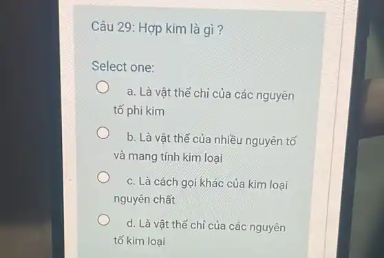 Câu 29: Hợp kim là gì ?
Select one:
a. Là vật thể chỉ của các nguyên
tố phi kim
b. Là vật thể của nhiều nguyên tố
và mang tính kim loại
c. Là cách gọi khác của kim loại
nguyên chất
d. Là vật thể chỉ của các nguyên
tố kim loại