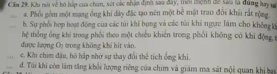 Câu 29. Khi nói về hô hập của chim, xét các nhận định sau đây, mỗi mệnh đề sau là đúng hay sai
a. Phôi gôm một mạng ống khí dày đặc tạo nên một bê mặt trao đôi khíi rất rộng.
b. Sự phối hợp hoạt động của các túi khí bụng và các túi khí ngực làm cho không kh
hệ thông ông khí trong phôi theo một chiều khiến trong phôi không có khi động, t
được lượng O_(2) trong không khí hit vào.
c. Khi chim đậu , hô hập nhờ sự thay đôi thể tích ông khi.
d. Túi khí còn làm tǎng khối lượng riêng của chim và giảm ma sát nội quan khi bay