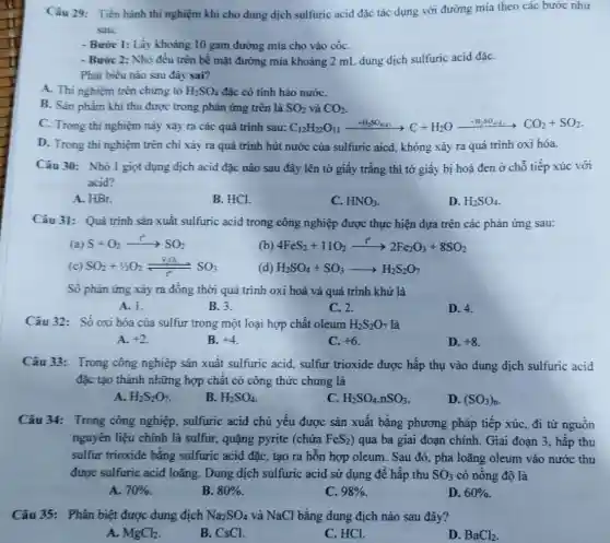 Câu 29: Tiến hành thí nghiệm khi cho dung dịch sulfuric acid đặc tác dụng với đường mía theo các bước như
sau:
- Bước 1: Lấy khoảng 10 gam đường mía cho vào cốC.
- Bước 2: Nhỏ đều trên bề mặt đường mía khoảng 2 mL dung dịch sulfuric acid đặC.
Phát biểu nào sau đây sai?
A. Thi nghiệm trên chứng tỏ H_(2)SO_(4) đặc có tính háo nướC.
B. Sàn phẩm khi thu được trong phản ứng trên là SO_(2) và CO_(2)
C. Trong thi nghiệm này xảy ra các quá trình sau: C_(12)H_(2)O_(11)xrightarrow (+H_(2)SO_(44))C+H_(2)Oxrightarrow (+H_(2)SO_(44))CO_(2)+SO_(2)
D. Trong thi nghiệm trên chi xảy ra quá trình hút nước của sulfuric aicd, không xảy ra quá trình oxi hóa.
Câu 30: Nhỏ 1 giọt dụng dịch acid đặc nào sau đây lên tờ giấy trắng thì tờ giấy bị hoá đen ở chỗ tiếp xúc với
acid?
A. HBr.
B. HCl.
C. HNO_(3)
D. H_(2)SO_(4)
Câu 31: Quá trình sản xuất sulfuric acid trong công nghiệp được thực hiện dựa trên các phản ứng sau:
(a) S+O_(2)arrow SO_(2)
(b) 4FeS_(2)+11O_(2)xrightarrow (t^0)2Fe_(2)O_(3)+8SO_(2)
(c) SO_(2)+1/2O_(2)(V_(2)O_(5))/(r^2)SO_(3)
(d) H_(2)SO_(4)+SO_(3)arrow H_(2)S_(2)O_(7)
Số phàn ứng xảy ra đông thời quá trình oxi hoá và quá trình khử là
A. 1.
B. 3.
C. 2.
D. 4.
Câu 32: Số oxi hóa của sulfur trong một loại hợp chất oleum H_(2)S_(2)O_(7) là
A. +2
B. +4
C. +6
D. +8
Câu 33: Trong công nghiệp sản xuất sulfuric acid, sulfur trioxide được hấp thụ vào dung dịch sulfuric acid
đặc tạo thành những hợp chất có công thức chung là
A. H_(2)S_(2)O_(7)
B. H_(2)SO_(4)
C. H_(2)SO_(4).nSO_(3)
D. (SO_(3))_(n)
Câu 34: Trong công nghiệp, sulfuric acid chủ yếu được sản xuất bằng phương pháp tiếp xúc, đi từ nguôn
nguyên liệu chính là sulfur, quặng pyrite (chứa FeS_(2) ) qua ba giai đoạn chính. Giai đoạn 3 , hấp thu
sulfur trioxide bǎng sulfuric acid đặc, tạo ra hỗn hợp oleum . Sau đó, pha loãng oleum vào nước thu
được sulfuric acid loãng. Dung dịch sulfuric acid sử dụng đê hấp thu SO_(3) có nồng độ là
A. 70% 
B. 80% 
C. 98% 
D. 60% 
Câu 35: Phân biệt được dung địch Na_(2)SO_(4) và NaCl bằng dung địch nào sau đây?
A. MgCl_(2)
B. CsCl.
C. HCl.
D. BaCl_(2)