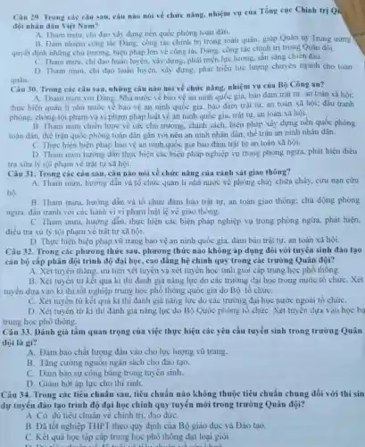 Câu 29. Trong các câu sau, câu nào nói về chức nǎng nhiệm vụ của Tổng cục Chinh trị Qu
đội nhân dân Việt Nam?
A. Tham muru, chi đạo xây dựng nền quốc phòng toàn dân.
B. Đàm nhiệm công tác Đảng, công tác chính trị trong toàn quân:giúp Quân uỷ Trung ương
quyết định những chủ trương, biện pháp lớn về công tác Đảng công tác chính trị trong Quân đội.
C. Tham mưu, chi đạo huấn luyện, xây dựng phát triển lực lượng sẵn sảng chiến đấu.
D. Tham muru, chi đạo huấn luyện, xây dựng, phát triển lực lượng chuyên ngành cho toàn
quân.
Câu 30. Trong các câu sau, những câu nào nói về chức nǎng, nhiệm vụ của Bộ Công an?
thực hiện quản li nhà nước về bào vệ an ninh quốc gia, bảo đảm trật tự, an toàn xã hội; đấu tranh
phòng, chông tội phạm và vi phạm pháp luật về an ninh quốc gia, trật tự.an toàn xã hội.
B. Tham mưu chiến lược về các chủ trương , chính sách, biện pháp xây dựng nền quốc phòng
toàn dân, thế trận quốc phòng toàn dân gắn với nên an ninh nhân dân, thế trận an ninh nhân dân.
C. Thực hiện biện pháp bảo vệ an ninh quốc gia bảo đảm trật tự an toàn xã hội.
D. Tham mưu hướng dần thực hiện các biện pháp nghiệp vụ trong phòng ngừa, phát hiện điều
tra xửa lý tội phạm về trật tự xã hội.
Câu 31. Trong các câu sau, câu nào nói về chức nǎng của cảnh sát giao thông?
A. Tham mưu, hướng dần và tô chức quản lí nhà nước vẽ phòng cháy chữa cháy.cứu nạn cứu
hộ.
B. Tham mưu, hướng dẫn và tổ chức đảm bảo trật tự an toàn giao thông:chủ dộng phòng
ngừa, đấu tranh với các hành vi vi phạm luật lệ về giao thông.
C. Tham mưu, hướng dẫn. thực hiện các biện pháp nghiệp vụ trong phòng ngừa.phát hiện,
điều tra xử lý tội phạm về trật tự xã hội.
D. Thực hiện biện pháp vũ trang bảo vệ an ninh quốc gia đảm bảo trật tự an toàn xã hội.
Câu 32. Trong các phương thức sau , phương thức nào không áp dụng đôi với tuyên sinh đào tạo
cán bộ cấp phân đội trình độ đại học, cao đǎng hệ chính quy trong các trường Quân đội?
A. Xét tuyến thǎng, ưu tiên xét tuyên và xét tuyến học sinh giỏi cấp trung học phổ thông.
B. Xét tuyến từ kết quả kì thi đánh giá nǎng lực do các trường đại học trong nước tổ chức . Xét
tuyến dựa vào kì thi tốt nghiệp trung học phô thông quốc gia do Bộ tô chứC.
C. Xét tuyến từ kết quả kì thi đánh giá nǎng lực do các trường đại học nước ngoài tổ chứC.
D. Xét tuyến từ kỉ thi đánh giá nǎng lực do Bộ Quốc phòng tô chứC. Xét tuyến dựa vào học ba
trung học phô thông.
Câu 33. Đánh giá tầm quan trọng của việc thực hiện các yêu cầu tuyển sinh trong trường Quân
đội là gì?
A. Đảm bảo chất lượng đầu vào cho lực lượng vũ trang.
B. Tǎng cường nguôn ngân sách cho đào tạo.
C. Đảm bảo sự công bǎng trong tuyên sinh.
D. Giảm bớt áp lực cho thi sinh.
Câu 34. Trong các tiêu chuẩn sau, tiêu chuẩn nào không thuộc tiêu chuẩn chung đối với thí sin
dự tuyên đào tạo trình độ đại học chính quy tuyên mới trong trường Quân đội?
A. Có đủ tiêu chuân về chính trị, đạo đứC.
B. Đã tốt nghiệp THPT theo quy định của Bộ giáo dục và Đào tạo.
C. Kết quả học tập cấp trung học phô thông đạt loại giỏi.
liked