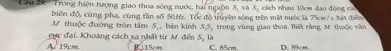 Câu 29: Trong hiện tượng giao thoa sóng nước, hai nguồn S_(1) và S_(2) cách nhau 10cm dao động cùn
biên độ, cùng pha , cùng tần số 50Hz . Tốc độ truyền sóng trên mặt nước là 75cm/s Xét điểm
M thuộc đường tròn tâm S_(1) , bán kính S_(1)S_(2) trong vùng giao thoa . Biết rằng M thuộc vân
c&C đại. Khoảng cách xa nhất từ M đến S_(2) là
A. 19cm.
B. 15cm.
C. 85cm.
D. 89cm.