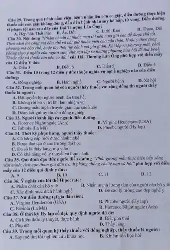 Câu 29. Trong quá trình nằm viện , bệnh nhân lên cơn co giật, điều dưỡng thực hiện
thuốc cắt con giật không đúng, dẫn đến bệnh nhân suy hô hấp, tử vong.Điều dưỡng
vi phạm tội nào sau đây của Hải Thượng Lãn Ông?
D. Tham, Dôi
A. Hẹp hòi; Thất đức B. Ác, Dốt
C. Lười; Keo
Câu 30. Nội dung "Phàm chuẩn bị thuốc men thì nên mua giá cao để được thứ tôt.
Theo sách lói công mà bào chế và cắt giữ thuốc men cho cần thận. Hoặc y theo từng
phương mà bào chế,hoặc tùy thời tùy bệnh mà gia giảm.Khi lập ra phương mới, phải
phòng theo ý nghĩa của người xưa, chớ nên lập ra những phương bừa bãi dễ thứ bệnh.
Thuốc sắc và thuốc tán nên có đủ." của Hải Thượng Lãn Ông phù hợp với điều mấy
của 12 điều Y đức
D. Điều 4
A. Điều 3
B. Điều 6
C. Điều 5
Câu 31. Điều 10 trong 12 điều y đức thuộc nghĩa vụ nghề nghiệp nào của điều
dưỡng:
D. Xã hội
A. Đồng nghiệp
B. Hành nghề
C. Người bệnh
Câu 32. Trong mối quan hệ của người thầy thuốc với cộng đồng thì người thầy
thuốc là người :
A. Đặt quyền lợi người bệnh lên trên hết
B. Không rời bỏ vị trí khi làm nhiệm vụ
C. Gương mẫu tuyên truyền giáo dục sức khỏe
D. Đòan kết giữ uy tín cho đồng nghiệp
Câu 33. Người thành lập ra ngành điều dưỡng:
B. Virgina Henderson (USA)
A. Florence Nightingale (Anh)
C. Fabiola (La Mã)
D. Pheobe người (Hy lạp)
Câu 34. Thời kỳ phục hưng, người thầy thuốc:
A. Có bằng cấp mới được hành nghê
B. Được đào tạo ở các trường đại học
C. Đa số là thây lang, mụ vườn
D. Có khả nǎng về lý thuyết và thực hành.
Câu 35. Qui định đạo đức người điều dưỡng "Phải gương mẫu thực hiện nếp sông
vǎn minh; tích cực tham gia đầu tranh phòng chống các tệ nạn xã hội"phù hợp với điều
mấy của 12 điều qui định y đức:
A. 9
B. 10
C. 11
D. 12
Câu 36. Ý nghĩa của lời thề Hipocrate:
B. Nhấn mạnh lương tâm của người cán bộ y tê
A. Phẩm chất cán bộ y tê
C. Xác định mục đích hành nghề
D. Đề cao lý tưởng cao đẹp nghề y
Câu 37. Nữ điều dưỡng tại gia đầu tiên:
A. Virgina Henderson (USA)
B. Pheobe người (Hy lạp)
C. Fabiola (La Mã)
D. Florence Nightingale (Anh)
Câu 38. Ở thời kỳ Hy lạp cố đại, quy định người đỡ đẻ:
A. Có kiến thức lý thuyết, thực hành
B. Biết phá thai
C. Phụ nữ
D. Thầy lang
Câu 39. Trong mối quan hệ thầy thuốc với đồng nghiệp, thây thuốc là người :
A. Say mê tìm tòi nghiên cứu khoa học
B. Khiêm tổn học hỏi