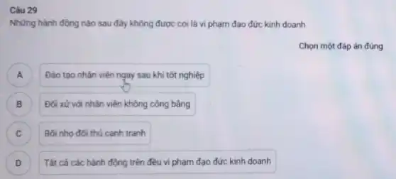 Câu 29
Những hành động nào sau đây không được coi là vi phạm đạo đức kinh doanh
Chọn một đáp án đúng
A Đào tạo nhân viên ngay sau khi tốt nghiệp A
B ) Đối xử với nhân viên không công bằng
C ) Bôi nhọ đối thủ canh tranh
D Tất cá các hành động trên đều vi phạm đạo đức kinh doanh