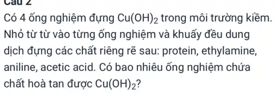 Câu 2
Có 4 ống nghiệm đựng Cu(OH)_(2) trong môi trường kiềm.
Nhỏ từ từ vào từng ống nghiệm và khuấy đều dung
dịch đựng các chất riêng rẽ sau protein , ethylamine,
aniline, acetic acid. Có bao nhiêu ống nghiệm chứa
chất hoà tan được Cu(OH)_(2)