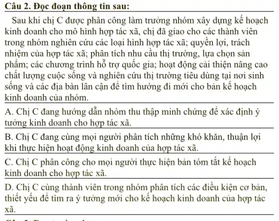 Câu 2.Đọc đoạn thông tin sau:
Sau khi chị C được phân công làm trưởng nhóm xây dựng kể hoạch
kinh doanh cho mô hình hợp tác xã, chị đã giao cho các thành viên
trong nhóm nghiên cứu các loại hình hợp tác xã; quyên lợi, trách
nhiệm của hợp tác xã ; phân tích nhu câu thị trường, lựa chọn sản
phẩm;các chương trình hô trợ quốc gia; hoạt động cải thiện nâng cao
chất lượng cuộc sông và nghiên cứu thị trường tiêu dùng tại nơi sinh
sống và các địa bàn lân cận đê tìm hướng đi mới cho bản kế hoạch
kinh doanh của nhóm.
A. Chị C đang hướng dẫn nhóm thu thập minh chứng để xác định ý
__
B. Chị C đang cùng mọi người phân tích những khó khǎn, thuận lợi
khi thực hiện hoạt động kinh doanh của hợp tác xã.
C. Chị C phân công cho mọi người thực hiện bản tóm tắt kê hoạch
__
D. Chị C cùng thành viên trong nhóm phân tích các điều kiện cơ bản.
thiết yêu đê tìm ra ý tưởng mới cho kê hoạch kinh doanh của hợp tác
__