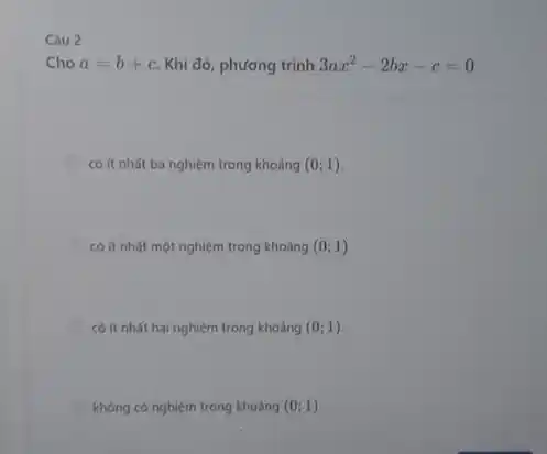 Câu 2
Cho a=b+c Khi đó, phương trình 3ax^2-2bx-c=0
có ít nhất ba nghiệm trong khoảng (0;1)
có ít nhất một nghiệm trong khoảng (0;1)
có ít nhất hai nghiệm trong khoảng (0;1)
không có nghiệm trong khoáng (0;1)