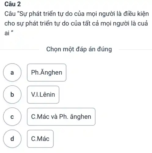 Câu 2
Câu "Sự phát triển tự do của mọi người là điều kiện
cho sự phát triển tư do của tất cả mọi người là cuả
ai "
Chọn một đáp án đúng
A )
Ph. Ănghen
B
V.I.Lênin
C
C.Mác và Ph . ǎnghen
b
d
C
D
C.Mác