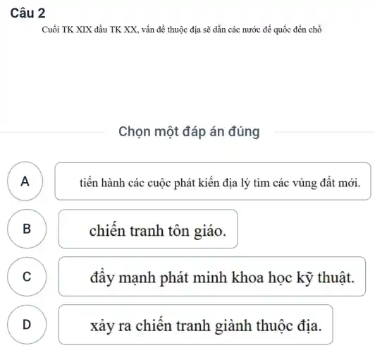 Câu 2
Cuối TK XIX đầu TK XX, vấn đề thuộc địa sẽ dẫn các nước đế quốc đến chỗ
Chọn một đáp án đúng
A
tiến hành các cuộc phát kiến địa lý tìm các vùng đất mới.
B
chiến tranh tôn giáo.
C C
đây mạnh phát minh khoa học kỹ thuật.
D
xảy ra chiên tranh giành thuộc địa.