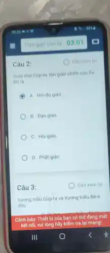 Câu 2:
Dưới thời Gup-ta, tôn giáo chính của Án
Do la
C A. Hin-đu giáo
B. Đạo giáo
C. Hồi giáo
D. Phật giáo.
Câu 3:
Vương triều Gúp-ta và Vương triều Đê-li
đều
Cần xem lại
Cảnh bảo: Thiết bị của bạn có thể đang mất
kết nối, vui lòng hãy kiểm tra lại mạng!