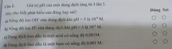 Câu 2.	Giá trị pH của một dung dịch tǎng từ 3 lên 5.
Hãy cho biết phát biểu sau đúng hay sai?
a) Nồng độ ion OH^- của dung dịch khi pH=5 là 10^-9M
b) Nồng độ ion H^+ của dung dịch khi pH=3 là 10^-3M
c) Dung dịch ban đầu là một acid có nồng độ 0,0 ()1M.
d) Dung dịch ban đầu là một base có nồng độ 0 ,001 M.
Đúng Sai