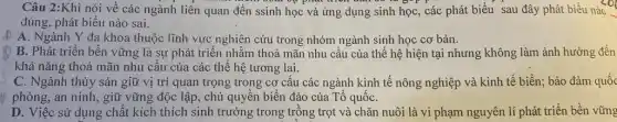 Câu 2:Khi nói về các ngành liên quan đến ssinh học và ứng dụng sinh học , các phát biểu sau đây phát biểu nào
đúng, phát biểu nào sai.
A. Ngành Y đa khoa thuộc lĩnh vực nghiên cứu trong nhóm ngành sinh học cơ bản.
B. Phát triển bền vững là sự phát triển nhằm thoả mãn nhu cầu của thế hệ hiện tại nhưng không làm ảnh hưởng đến
khả nǎng thoả mãn nhu câu của các thể hệ tương lai.
s
C. Ngành thủy sản giữ vị trí-quan trọng trong cơ cấu các ngành kinh tế nông nghiệp và kinh tế biển; bảo đảm quốc
to phòng, an ninh, giữ vững độc lập, chủ quyền biển đảo của Tổ quốC.
D. Việc sử dụng chất kích thích sinh trưởng trong trồng trọt và chǎn nuôi là vi phạm nguyên lí phát triển bền vững