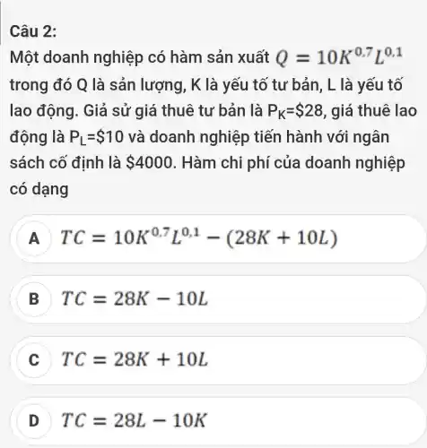 Câu 2:
Một doanh nghiệp có hàm sản xuất Q=10K^0,7L^0,1
trong đó Q là sản lượng, K là yếu tố tư bản, L là yếu tố
lao động . Giả sử giá thuê tư bản là P_(K)= 28 , giá thuê lao
động là P_(L)= 10 và doanh nghiệp tiến hành với ngân
sách cố định là 4000 . Hàm chi phí của doanh nghiệp
có dạng
A TC=10K^0.7L^0.1-(28K+10L)
TC=28K-10L
TC=28K+10L