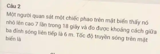 Câu 2
Một người quan sát một chiếc phao trên mặt biến thấy nó
nhô lên cao 7 lần trong 18 giây và đo được khoảng cách giữa
ba đỉnh sóng liên tiếp là 6 m. Tốc đô truyền sóng trên mặt
biển là