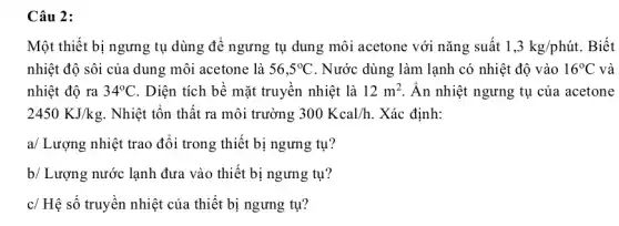 Câu 2:
Một thiết bị ngưng tụ dùng để ngưng tụ dung môi acetone với nǎng suất 1,3kg/phacute (u)t. . Biết
nhiệt độ sôi của dung môi acetone là 56,5^circ C . Nước dùng làm lạnh có nhiệt độ vào 16^circ C và
nhiệt độ ra 34^circ C . Diện tích bể mặt truyên nhiệt là 12m^2 Ân nhiệt ngưng tụ của acetone
2450KJ/kg . Nhiệt tôn thất ra môi trường 300Kcal/h . Xác định:
a/ Lượng nhiệt trao đổi trong thiết bị ngưng tụ?
b/ Lượng nước lạnh đưa vào thiết bị ngưng tụ?
c/ Hệ số truyền nhiệt của thiết bị ngưng tụ?