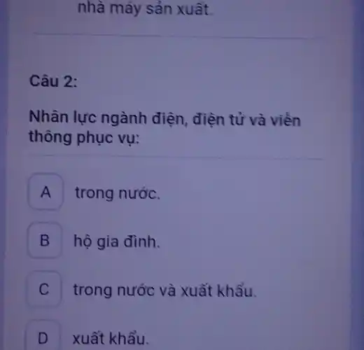 Câu 2:
nhà máy sản xuất.
Nhân lực ngành điện, điện tử và viên
thông phục vụ:
A trong nước.
B hộ gia đình.
C trong nước và xuất khẩu.
D xuất khẩu.