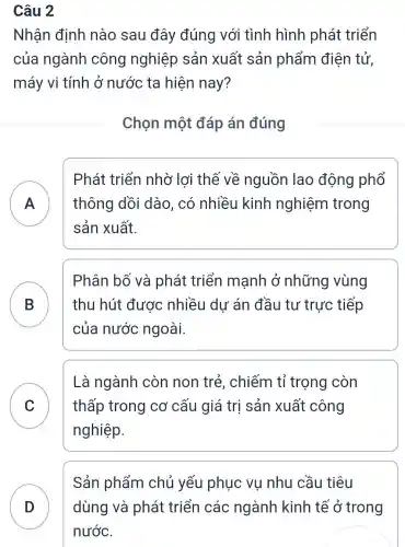 Câu 2
Nhân định nào sau đây đúng với tình hình phát triển
của ngành công nghiệp sản xuất sản phẩm điện tử,
máy vi tính ở nước ta hiên nay?
Chọn một đáp án đúng
A thông dồi dào, có nhiều kinh nghiệm trong
Phát triển nhờ lợi thế về nguồn lao động phổ
sản xuất.
B thu hút được nhiều dư án đầu tư trực tiếp
Phân bố và phát triển mạnh ở những vùng
của nước ngoài.
C thấp trong cơ cấu giá trị sản xuất công
Là ngành còn non trẻ , chiếm tỉ trọng còn
nghiệp.
Sản phẩm chủ yếu phục vụ nhu cầu tiêu