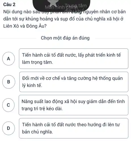 Câu 2
Nội dung nào sau way ñguyên nhân cơ bản
dẫn tới sự khủng hoảng và sụp đổ của chủ nghĩa xã hội ở
Liên Xô và Đông Âu?
Chọn một đáp án đúng
A )
Tiến hành cải tổ đất nước, lấy phát triển kinh tế
làm trọng tâm.
B
Đổi mới về cơ chế và tǎng cường hệ thống quản
lý kinh tế.
C
Nǎng suất lao động xã hội suy giảm dẫn đến tình
trạng trì trệ kéo dài.
Tiến hành cải tổ đất nước theo hướng đi lên tư
D
Mắn hình