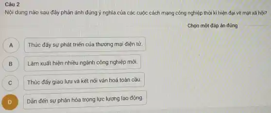 Câu 2
Nội dung nào sau đây phản ánh đúng ý nghĩa của các cuộc cách mạng công nghiệp thời kì hiện đại về mặt xã hội?
Chọn một đáp án đúng
)
Thúc đẩy sự phát triển của thương mại điện tử.
B B
Làm xuất hiện nhiều ngành công nghiệp mới.
C C
Thúc đẩy giao lưu và kết nối vǎn hoá toàn cầu.
D )
Dẫn đến sự phân hóa trong lực lượng lao động.