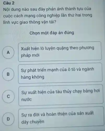 Câu 2
Nội dung nào sau đây phản ánh thành tựu của
cuộc cách mạng công nghiệp lần thứ hai trong
lĩnh vực giao thông vận tải?
Chọn một đáp án đúng
A
Xuất hiện lò luyện quặng theo phương
pháp mới
.
B
Sự phát triển mạnh của ô tô và ngành
B
hàng không
C
Sự xuất hiện của tàu thủy chạy bằng hơi
C	nước
D
Sự ra đời và hoàn thiện của sản xuất