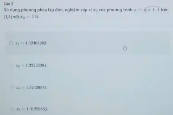 Câu 2
Sử dụng phương pháp lặp đơn, nghiệm xấp xi x_(5) của phương trình x=sqrt [3](x+1) trên
[1,2] với x_(0)=1 là
x_(5)=1.32463262
x_(5)=1.32235381
x_(5)=1.32426874
x_(5)=1.31229383