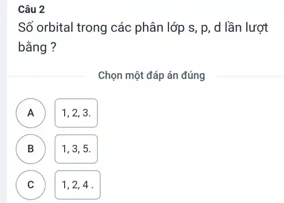 Câu 2
Số orbital trong các s, p, d lầ n lượt
bằng?
Chọn một đáp án đúng
A A
1, 2, 3.
B B
1,3,5
C
1,2,4 .