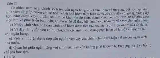 Câu 2:
Từ nhiều nǎm nay , chính sách trợ vốn ngân hàng của Chính phủ về tín dụng đối với học sinh,
sinh viên đã giúp nhiều em có hoàn cảnh khó khǎn thực hiện được ước mơ đến với giảng đường đại
học. Nhờ được vay ưu đãi, các em có kinh phí để hoàn thành khoá học, có thêm cơ hội,tìm được
việc làm và phát triển bản thân, có thu nhập để thực hiện nghĩa vụ hoàn trả vốn vay cho ngân hàng.
a) Nhiêu sinh viên có hoàn cảnh khó khǎn được tiếp tục học tập là thể hiện vai trò của tín dụng.
b) Vì đây là nguồn vốn chính phủ, nên các sinh viên không phải hoàn trả lại số tiền gốc và lãi
cho ngân hàng.
c) Việc sinh viên được tiếp cận nguồn vốn vay của chính phủ là thể hiện vai trò của ngân sách
nhà nước.
d) Quan hệ giữa ngân hàng với sinh viên vay vốn không phải là quan hệ tín dụng mà là sự hỗ trợ
chi phí học tập.
Câu 3: