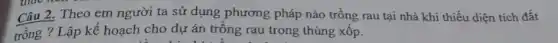 Câu 2.Theo em người ta sử dụng phương pháp nào trồng rau tại nhà khi thiếu diện tích đất
trồng ? Lập kế hoạch cho dự án trồng rau trong thùng xốp.