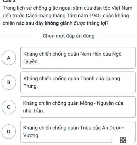 Câu 2
Trong lịch sử chống giặc ngoại xâm của dân tộc Việt Nam
đến trước Cách mạng tháng Tám nǎm 1945, cuộc kháng
chiến nào sau đây không giành được thẳng lợi?
Chọn một đáp án đúng
A )
Kháng chiến chống quân Nam Hán của Ngô
Quyền.
B
Kháng chiến chống quân Thanh của Quang
Trung.
C )
Kháng chiến chống quân Mông - Nguyên của
nhà Trần.
Kháng chiến chống quân Triệu của An Dương